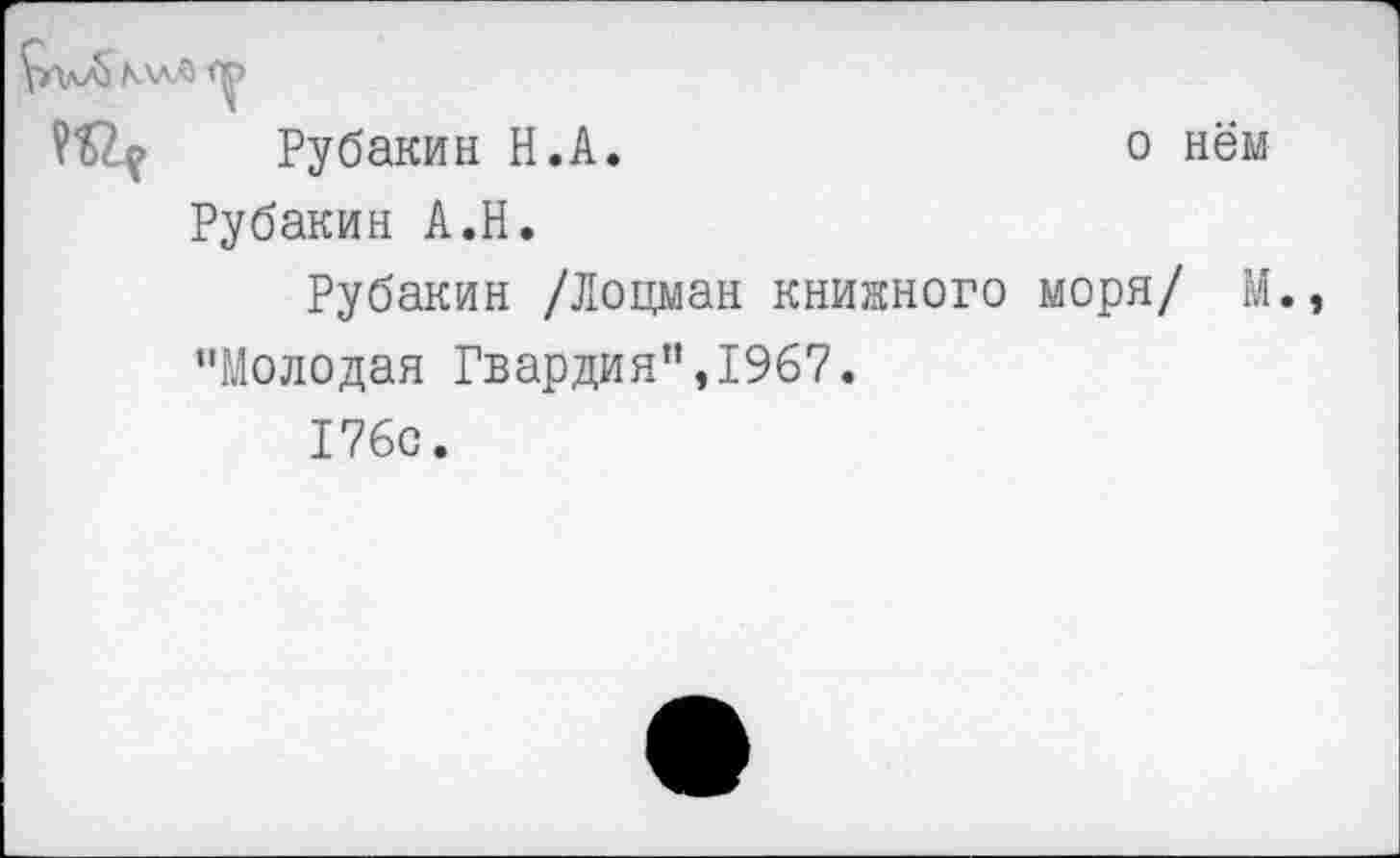 ﻿о нём
\-avG МлЛ
Рубакин Н.А
Рубакин А.Н.
Рубакин /Лоцман книжного моря/ М. "Молодая Гвардия”,1967.
176с